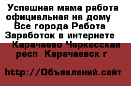 Успешная мама(работа официальная на дому) - Все города Работа » Заработок в интернете   . Карачаево-Черкесская респ.,Карачаевск г.